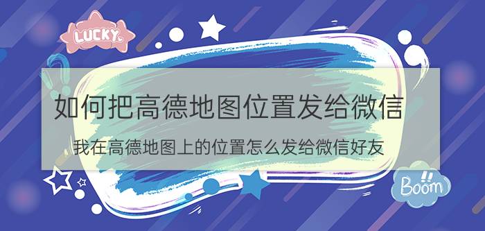 如何把高德地图位置发给微信 我在高德地图上的位置怎么发给微信好友？